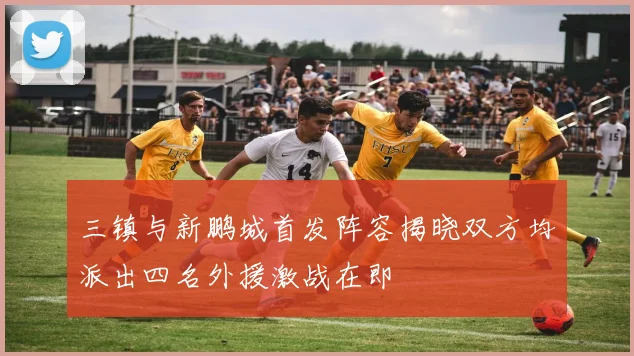 三镇与新鹏城首发阵容揭晓双方均派出四名外援激战在即
