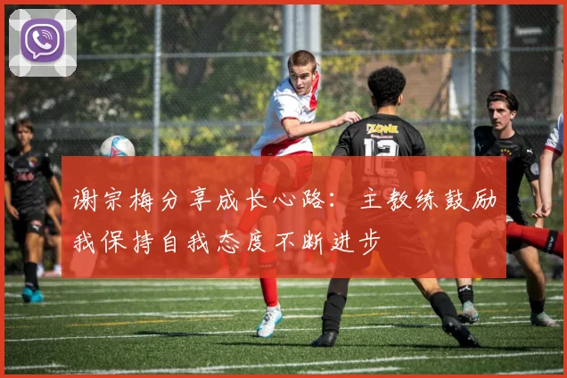 谢宗梅分享成长心路：主教练鼓励我保持自我态度不断进步