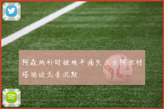 阿森纳补时被绝平痛失三分阿尔特塔场边无奈沉默