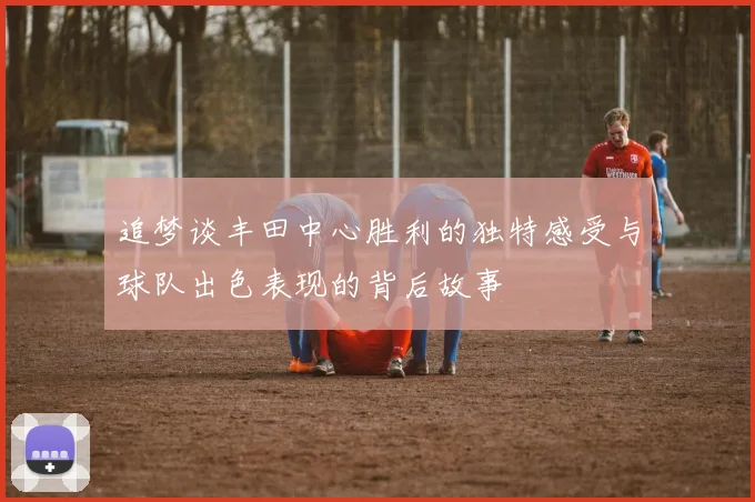 追梦谈丰田中心胜利的独特感受与球队出色表现的背后故事