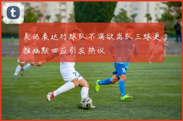 美记表达对球队不满欲离队三球更推幽默回应引发热议