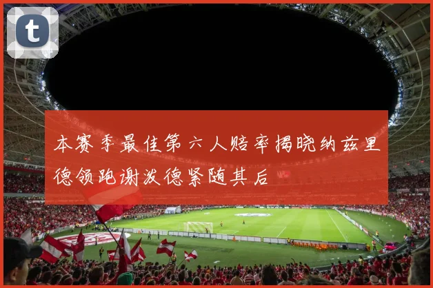 本赛季最佳第六人赔率揭晓纳兹里德领跑谢泼德紧随其后
