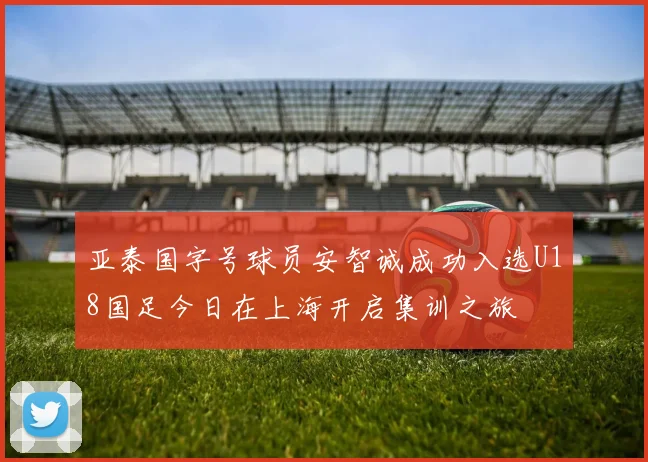 亚泰国字号球员安智诚成功入选U18国足今日在上海开启集训之旅
