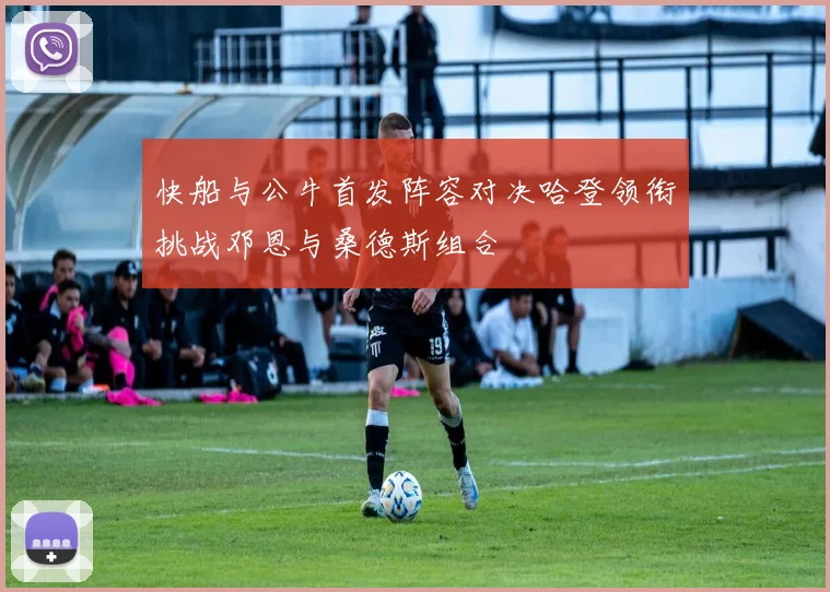 快船与公牛首发阵容对决哈登领衔挑战邓恩与桑德斯组合
