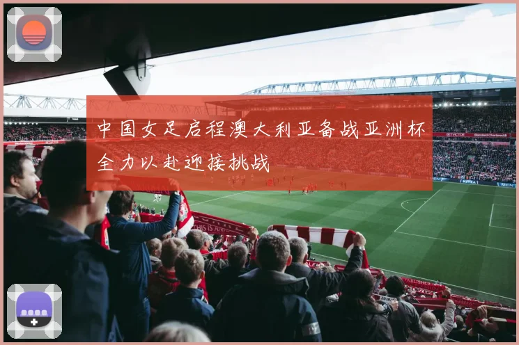 中国女足启程澳大利亚备战亚洲杯全力以赴迎接挑战