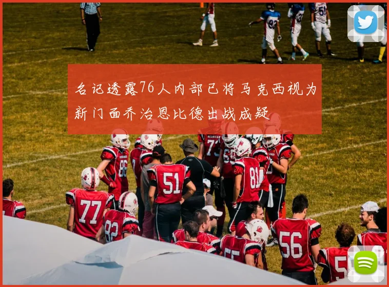 名记透露76人内部已将马克西视为新门面乔治恩比德出战成疑